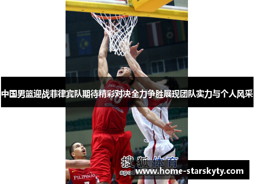 中国男篮迎战菲律宾队期待精彩对决全力争胜展现团队实力与个人风采