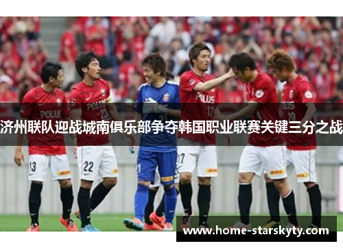 济州联队迎战城南俱乐部争夺韩国职业联赛关键三分之战